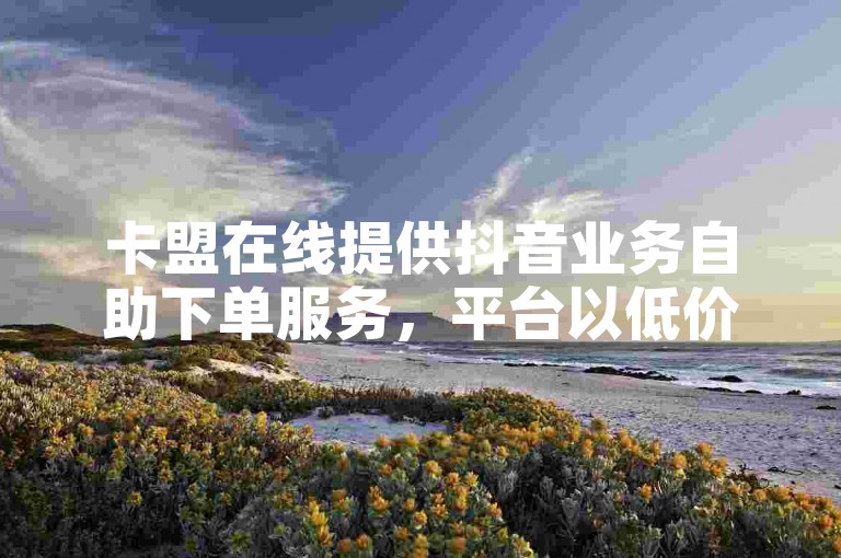 卡盟在线提供抖音业务自助下单服务，平台以低价著称。