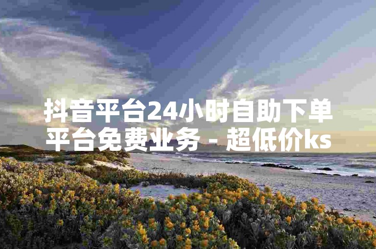 抖音平台24小时自助下单平台免费业务 - 超低价ks点赞自助下单平台