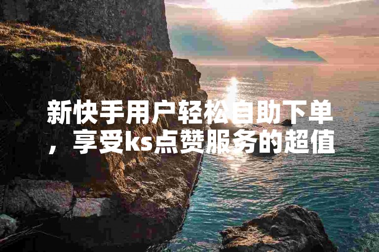新快手用户轻松自助下单，享受ks点赞服务的超值优惠。