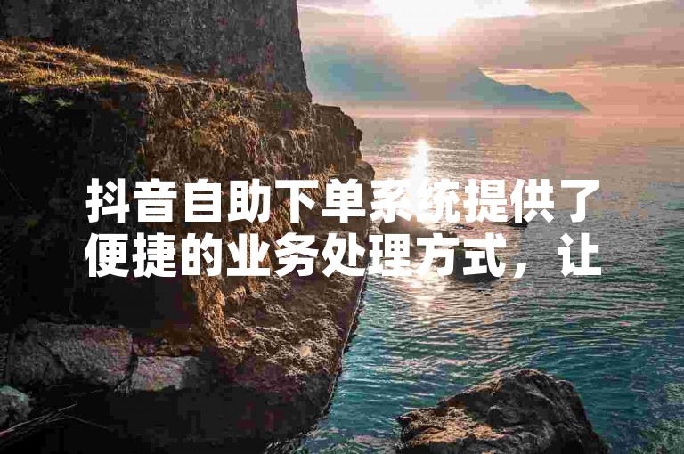 抖音自助下单系统提供了便捷的业务处理方式，让用户能够轻松地在平台上进行操作。
