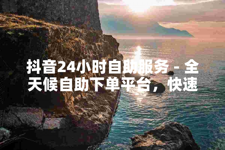 抖音24小时自助服务 - 全天候自助下单平台，快速响应。