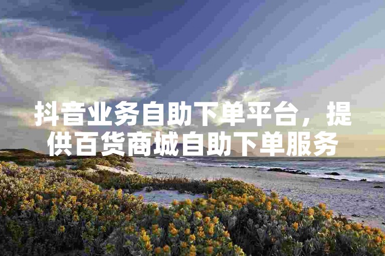 抖音业务自助下单平台，提供百货商城自助下单服务，价格全网最低。