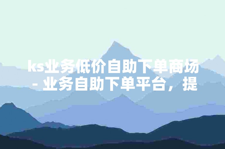 ks业务低价自助下单商场 - 业务自助下单平台，提供高效便捷的服务体验。