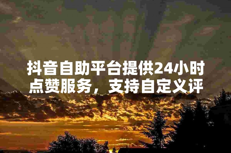 抖音自助平台提供24小时点赞服务，支持自定义评论下单及快手业务卡密独家揭秘。