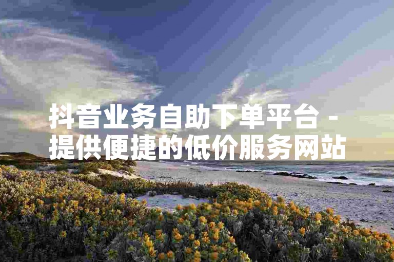 抖音业务自助下单平台 - 提供便捷的低价服务网站。