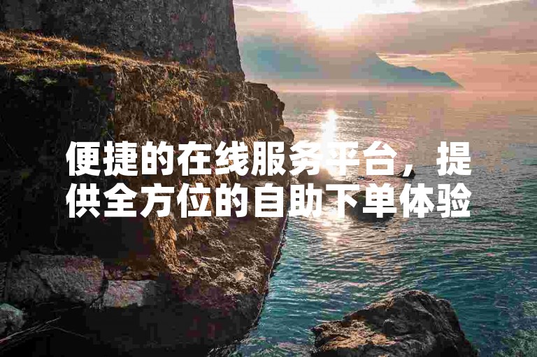 便捷的在线服务平台，提供全方位的自助下单体验。