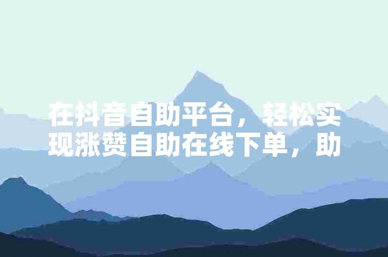 在抖音自助平台，轻松实现涨赞自助在线下单，助力你的视频热度飙升。