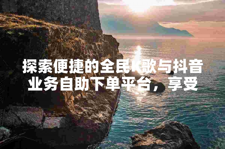 探索便捷的全民K歌与抖音业务自助下单平台，享受超值优惠。