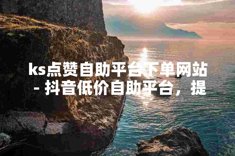 ks点赞自助平台下单网站 - 抖音低价自助平台，提供便捷的点赞服务。