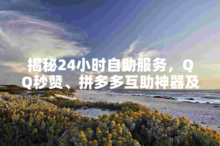 揭秘24小时自助服务，QQ秒赞、拼多多互助神器及B站粉丝增长平台！