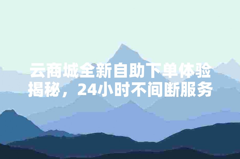 云商城全新自助下单体验揭秘，24小时不间断服务，即刻下载的便捷平台！2024年必备技能。