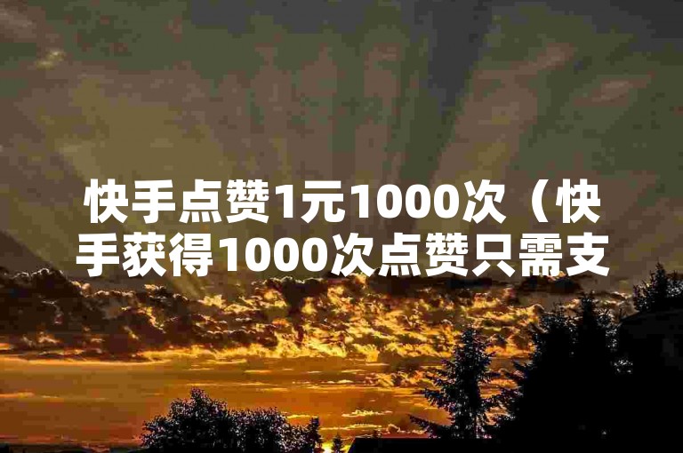 快手点赞1元1000次（快手获得1000次点赞只需支付1元）
