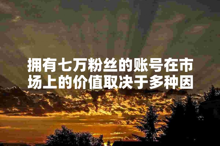 拥有七万粉丝的账号在市场上的价值取决于多种因素，比如账号的活跃度、受众群体和内容质量等。