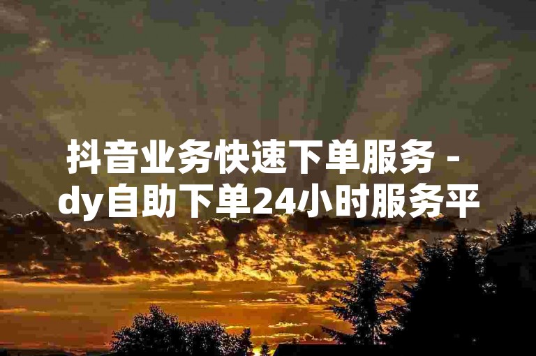 抖音业务快速下单服务 - dy自助下单24小时服务平台