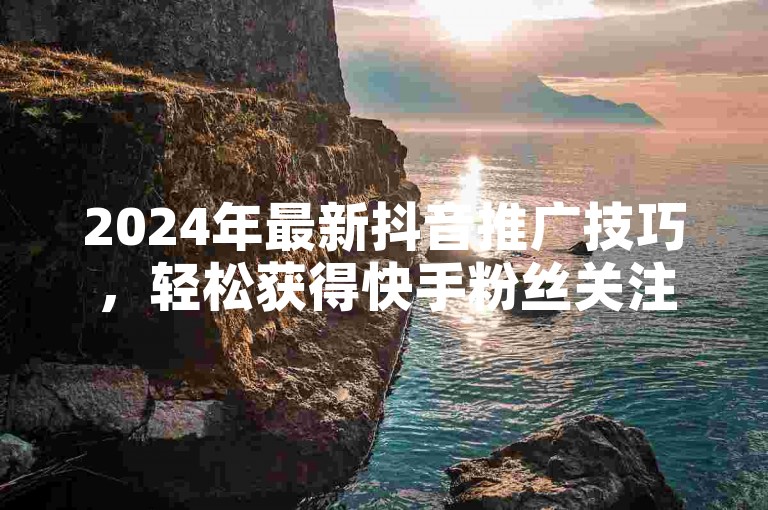2024年最新抖音推广技巧，轻松获得快手粉丝关注，只需一元即可增加100个双击量。