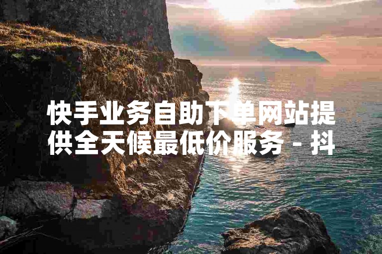 快手业务自助下单网站提供全天候最低价服务 - 抖音业务真人下单，随时待命。