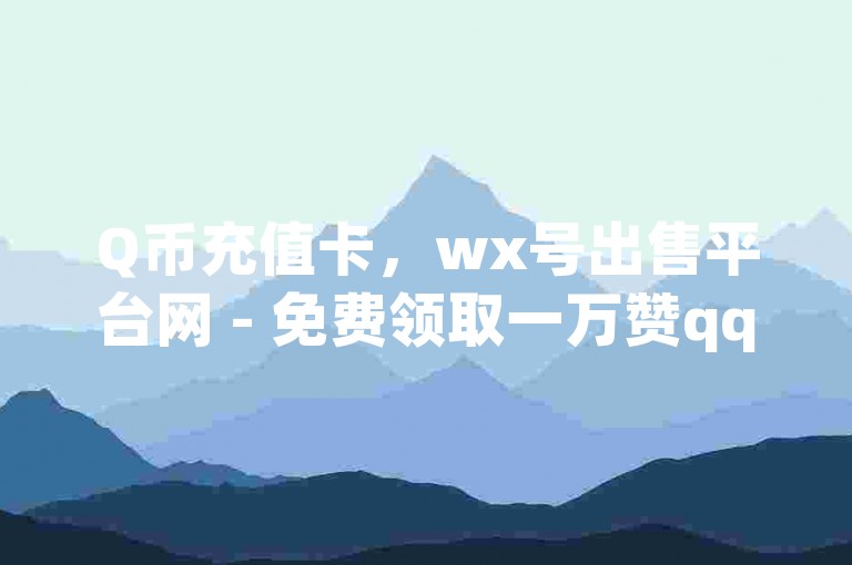 Q币充值卡，wx号出售平台网 - 免费领取一万赞qq - qq空间真人说说点赞高质量。