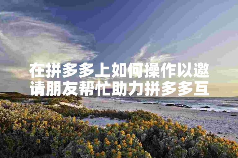 在拼多多上如何操作以邀请朋友帮忙助力拼多多互助平台。
