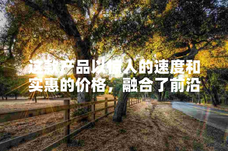 这款产品以惊人的速度和实惠的价格，融合了前沿的黑科技。