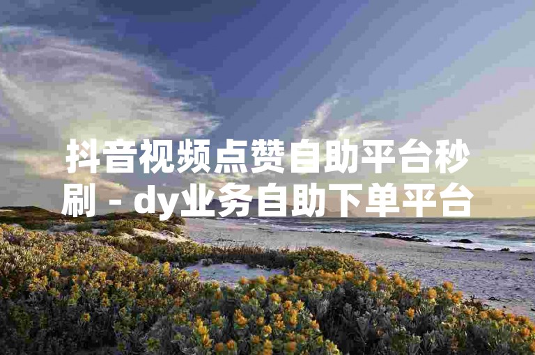 抖音视频点赞自助平台秒刷 - dy业务自助下单平台天翼，快速提升作品热度。