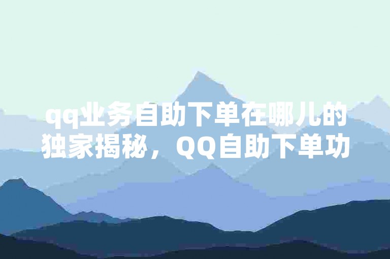 qq业务自助下单在哪儿的独家揭秘，QQ自助下单功能位置详解！2025必学。