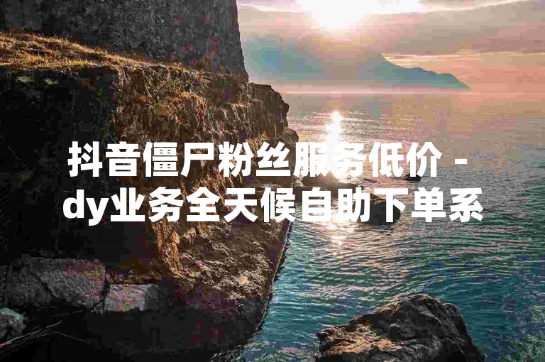 抖音僵尸粉丝服务低价 - dy业务全天候自助下单系统。