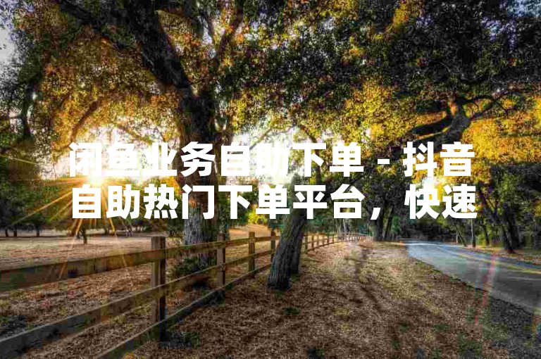 闲鱼业务自助下单 - 抖音自助热门下单平台，快速增加粉丝量。