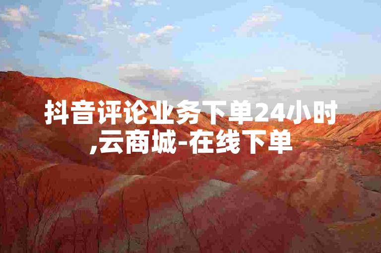 抖音评论业务下单24小时,云商城-在线下单