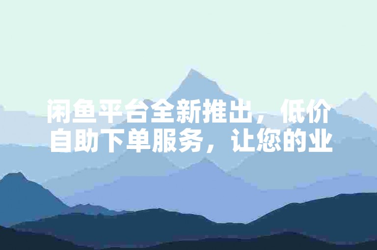 闲鱼平台全新推出，低价自助下单服务，让您的业务转发更加便捷高效！