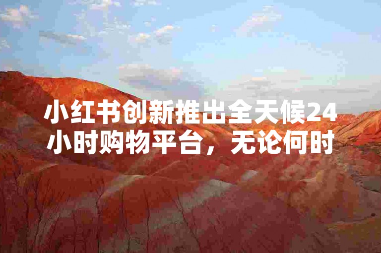 小红书创新推出全天候24小时购物平台，无论何时何地都能即刻满足消费者的多样需求。