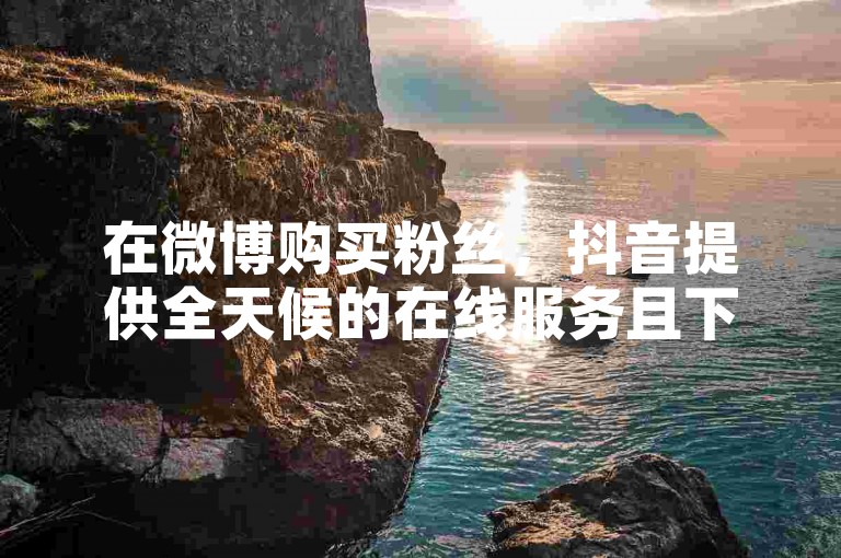 在微博购买粉丝，抖音提供全天候的在线服务且下单过程全免费。