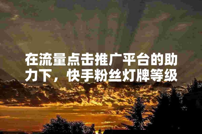 在流量点击推广平台的助力下，快手粉丝灯牌等级一览表成为创作者们了解自身影响力的重要参考。