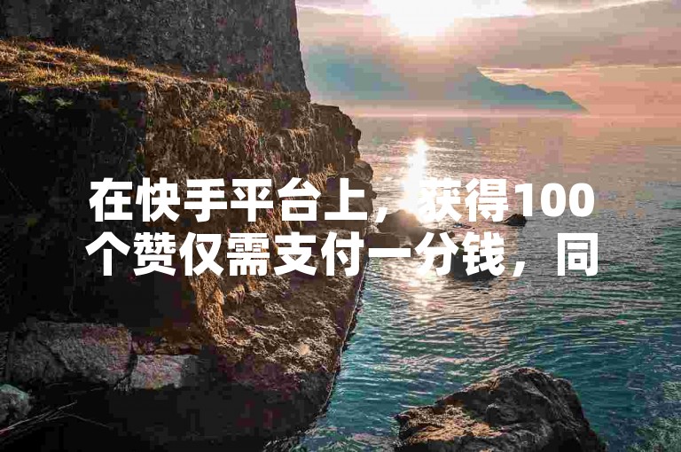 在快手平台上，获得100个赞仅需支付一分钱，同时视频的播放量也是衡量内容受欢迎程度的重要指标。