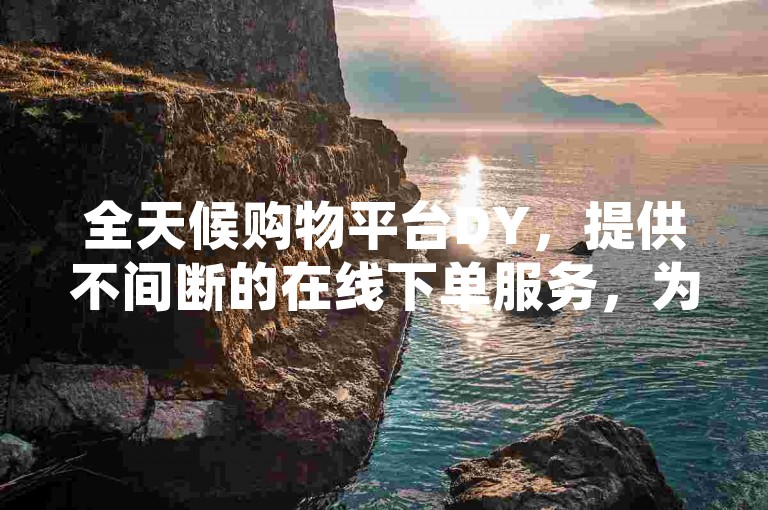 全天候购物平台DY，提供不间断的在线下单服务，为新用户带来前所未有的便捷购物体验！
