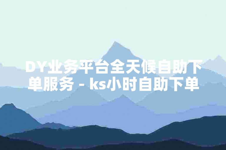 DY业务平台全天候自助下单服务 - ks小时自助下单平台免费。