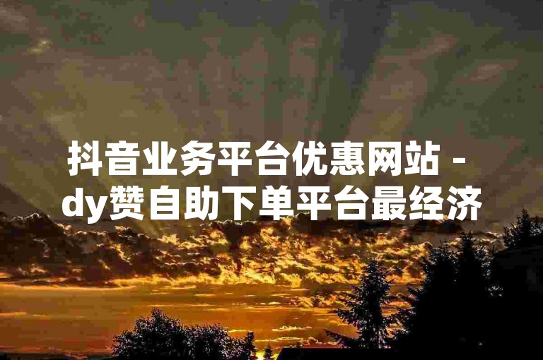抖音业务平台优惠网站 - dy赞自助下单平台最经济