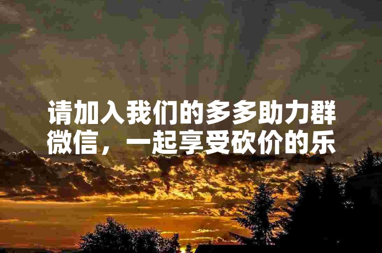 请加入我们的多多助力群微信，一起享受砍价的乐趣吧！