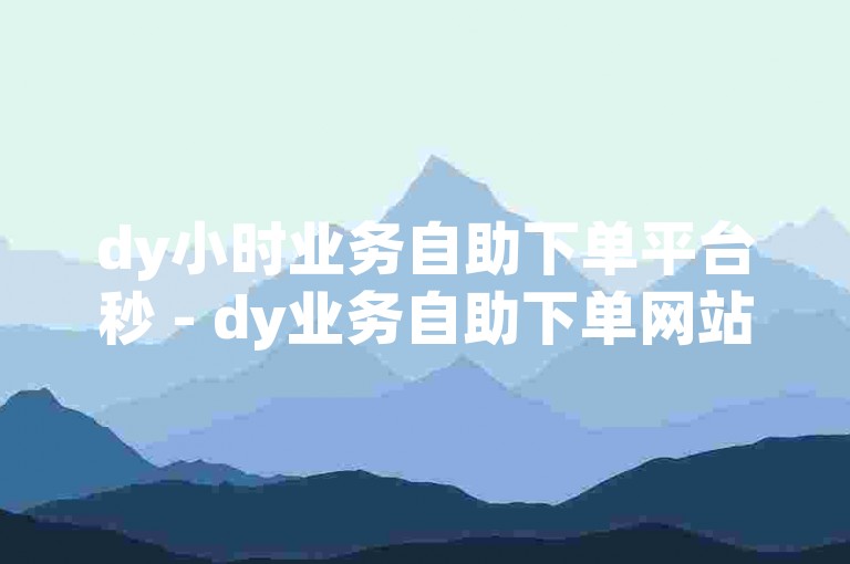 dy小时业务自助下单平台秒 - dy业务自助下单网站最低价