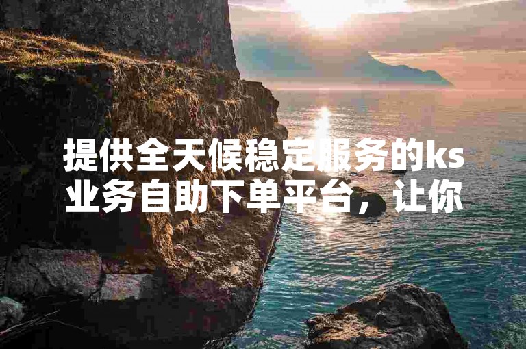 提供全天候稳定服务的ks业务自助下单平台，让你轻松享受低价优惠。