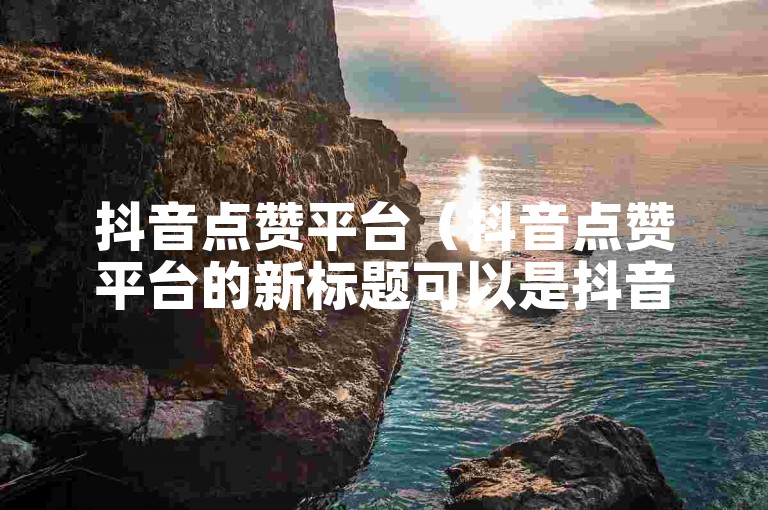 抖音点赞平台（抖音点赞平台的新标题可以是抖音点赞平台-快速提升人气）