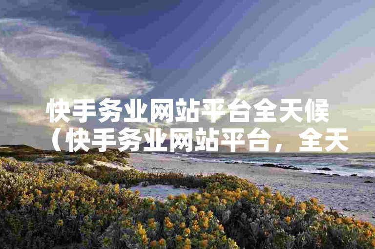 快手务业网站平台全天候（快手务业网站平台，全天候在线服务，随时为您排忧解难）