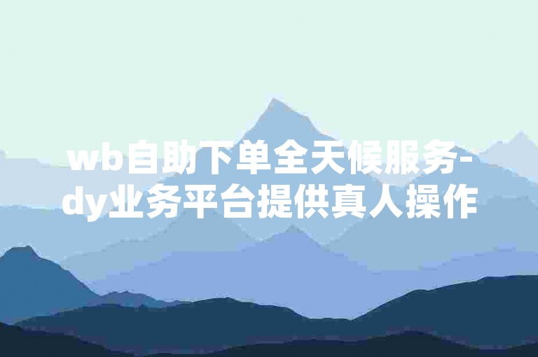 wb自助下单全天候服务-dy业务平台提供真人操作下单
