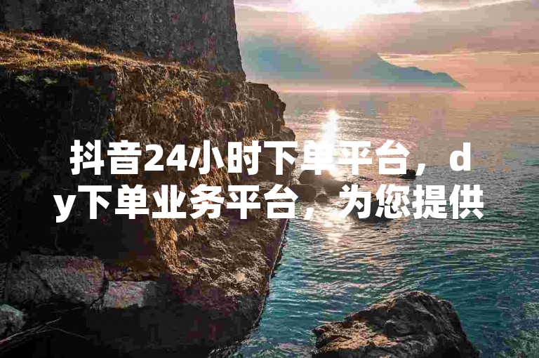 抖音24小时下单平台，dy下单业务平台，为您提供便捷的购物体验。