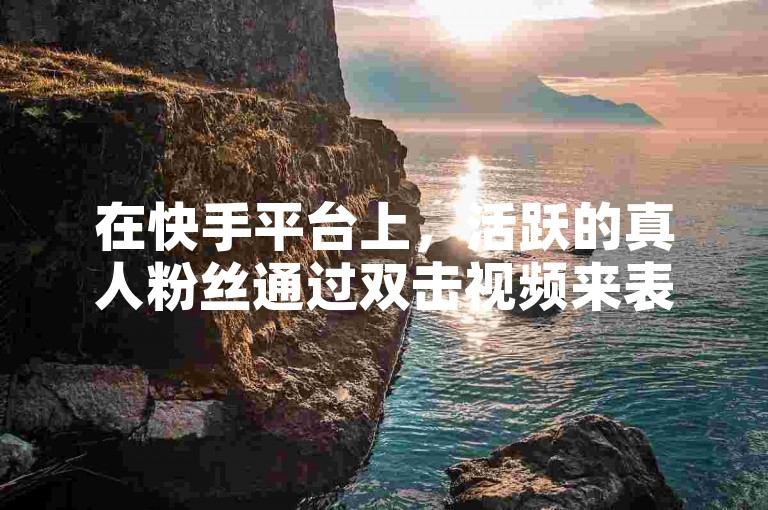 在快手平台上，活跃的真人粉丝通过双击视频来表达对内容创作者的支持和喜爱。