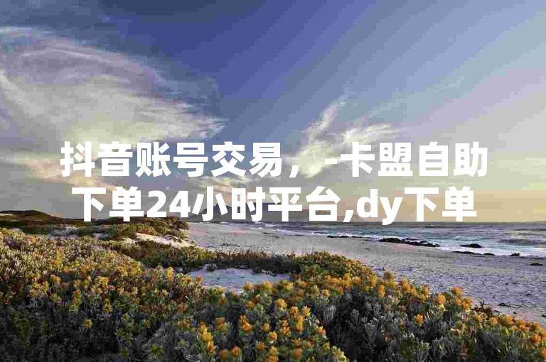 抖音账号交易，-卡盟自助下单24小时平台,dy下单业务平台