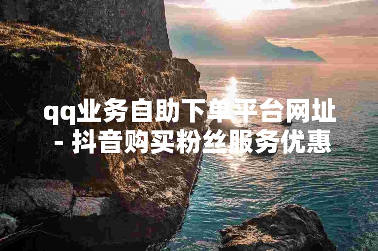qq业务自助下单平台网址 - 抖音购买粉丝服务优惠