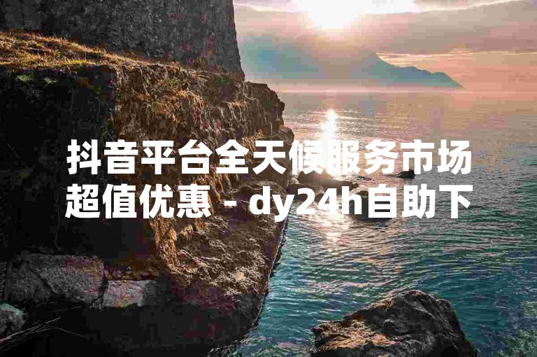 抖音平台全天候服务市场超值优惠 - dy24h自助下单服务平台