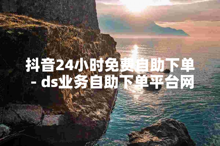 抖音24小时免费自助下单 - ds业务自助下单平台网站