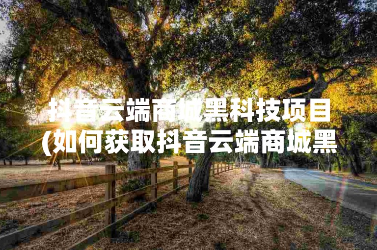 抖音云端商城黑科技项目(如何获取抖音云端商城黑科技项目的详细信息)
