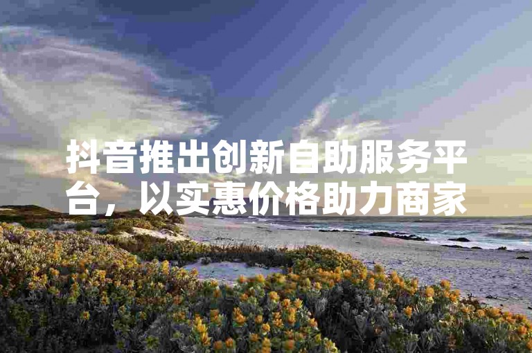 抖音推出创新自助服务平台，以实惠价格助力商家快速吸引顾客。